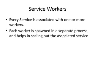 Service Workers
• Every Service is associated with one or more
workers.
• Each worker is spawned in a separate process
and helps in scaling out the associated service
 