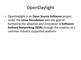OpenDaylight
• OpenDaylight is an Open Source Software project
under the Linux Foundation with the goal of
furthering the adoption and innovation of Software
Defined Networking (SDN) through the creation of a
common industry supported platform
 