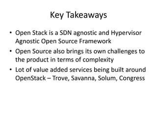 Key Takeaways
• Open Stack is a SDN agnostic and Hypervisor
Agnostic Open Source Framework
• Open Source also brings its own challenges to
the product in terms of complexity
• Lot of value added services being built around
OpenStack – Trove, Savanna, Solum, Congress
 