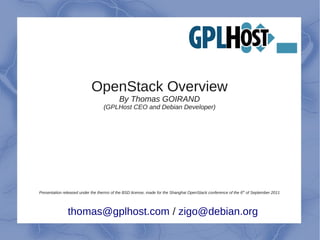 OpenStack Overview
                                           By Thomas GOIRAND
                                   (GPLHost CEO and Debian Developer)




Presentation released under the therms of the BSD license, made for the Shanghai OpenStack conference of the 6 th of September 2011




               thomas@gplhost.com / zigo@debian.org
 