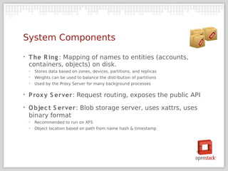 System Components
‣   T he R ing : Mapping of names to entities (accounts,
    containers, objects) on disk.
    ‣   Stores data based on zones, devices, partitions, and replicas
    ‣   Weights can be used to balance the distribution of partitions
    ‣   Used by the Proxy Server for many background processes

‣   P rox y S erver: Request routing, exposes the public API
‣   O bjec t S erver: Blob storage server, uses xattrs, uses
    binary format
    ‣   Recommended to run on XFS
    ‣   Object location based on path from name hash & timestamp
 