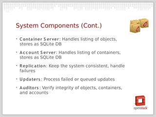 System Components (Cont.)
•   C onta iner S erver: Handles listing of objects,
    stores as SQLite DB
•   A c c ount S erver: Handles listing of containers,
    stores as SQLite DB
•   R eplic a tion: Keep the system consistent, handle
    failures
•   U pda ters : Process failed or queued updates
‣   A udito rs : Verify integrity of objects, containers,
    and accounts
 