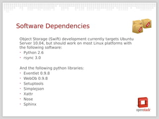 Software Dependencies
Object Storage (Swift) development currently targets Ubuntu
Server 10.04, but should work on most Linux platforms with
the following software:
‣ Python 2.6

‣ rsync 3.0



 And the following python libraries:
 ‣ Eventlet 0.9.8

 ‣ WebOb 0.9.8

 ‣ Setuptools

 ‣ Simplejson

 ‣ Xattr

 ‣ Nose

 ‣ Sphinx
 