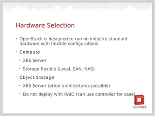 Hardware Selection
‣   OpenStack is designed to run on industry standard
    hardware with flexible configurations
‣   C om pute
    ‣   X86 Server
    ‣   Storage flexible (Local, SAN, NAS)
‣   O bjec t S tora g e
    ‣   X86 Server (other architectures possible)
    ‣   Do not deploy with RAID (can use controller for case)
 