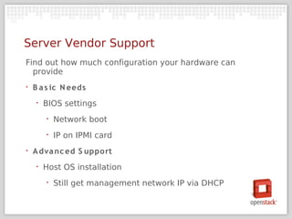 Server Vendor Support
Find out how much configuration your hardware can
  provide
‣   B a s ic N eeds
    ‣   BIOS settings
        ‣   Network boot
        ‣   IP on IPMI card
‣   A dva nc ed S upport
    ‣   Host OS installation
        ‣   Still get management network IP via DHCP
 