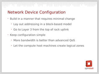 Network Device Configuration
‣   Build in a manner that requires minimal change
    ‣   Lay out addressing in a block-based model
    ‣   Go to Layer 3 from the top of rack uplink
‣   Keep configuration simple
    ‣   More bandwidth is better than advanced QoS
    ‣   Let the compute host machines create logical zones
 