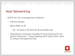 Host Networking
‣   DHCP for the management network
    ‣   Infinite leases
    ‣   Base DNS on IP
        ‣   Ex. nh-pod-a-10-241-61-8.example.org
    ‣   OpenStack Compute handles IP provisioning for all
        guest instances – Cloud deployment tools only need
        to setup management Ips
 
