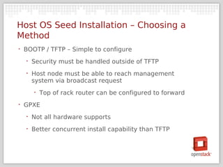 Host OS Seed Installation – Choosing a
Method
‣   BOOTP / TFTP – Simple to configure
    ‣   Security must be handled outside of TFTP
    ‣   Host node must be able to reach management
        system via broadcast request
        ‣   Top of rack router can be configured to forward
‣   GPXE
    ‣   Not all hardware supports
    ‣   Better concurrent install capability than TFTP
 