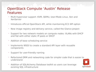 OpenStack Compute ‘Austin’ Release
Features
‣   Multi-hypervisor support: KVM, QEMU, User-Mode Linux, Xen and
    XenServer

‣   Introduces official OpenStack API, while maintaining EC2 API option

‣   New image registry and delivery service, called the Glance project

‣   Support for two network models on compute nodes: VLANs with DHCP
    and flat with either static IP pools or DHCP

‣   Addition of base scheduling service

‣   Implements WSGI to create a standard API layer with reusable
    components

‣   Support for user-friendly naming

‣   Refactored ORM and networking code for simpler code that is easier to
    understand

‣   Addition of SQLAlchemy Database toolkit so users can leverage
    existing SQL infrastructure
 
