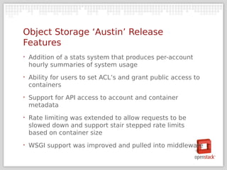 Object Storage ‘Austin’ Release
Features
‣   Addition of a stats system that produces per-account
    hourly summaries of system usage
‣   Ability for users to set ACL’s and grant public access to
    containers
‣   Support for API access to account and container
    metadata
‣   Rate limiting was extended to allow requests to be
    slowed down and support stair stepped rate limits
    based on container size
‣   WSGI support was improved and pulled into middleware
 