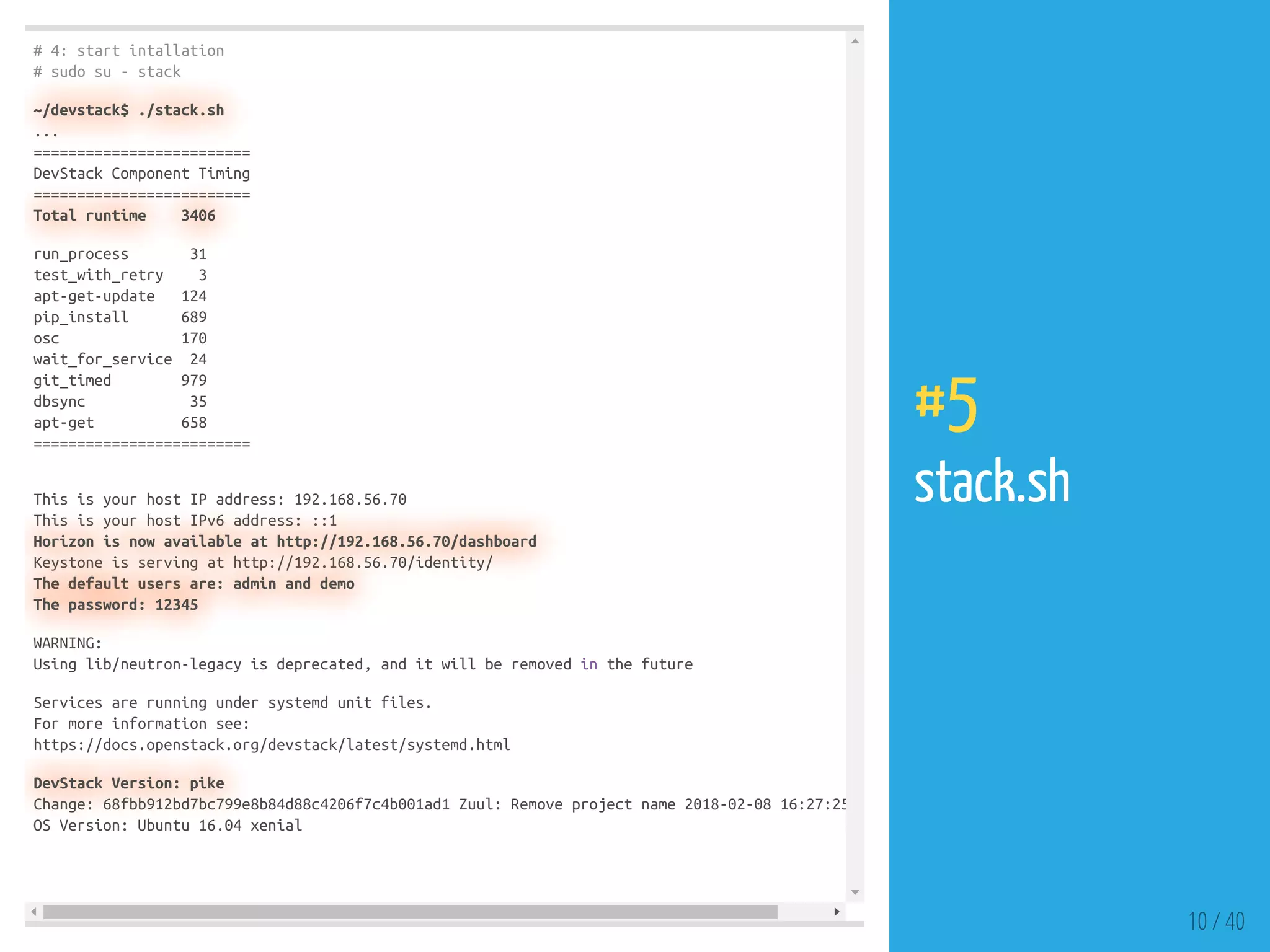 # 4: start intallation
# sudo su - stack
~/devstack$ ./stack.sh
...
=========================
DevStack Component Timing
=========================
Total runtime 3406
run_process 31
test_with_retry 3
apt-get-update 124
pip_install 689
osc 170
wait_for_service 24
git_timed 979
dbsync 35
apt-get 658
=========================
This is your host IP address: 192.168.56.70
This is your host IPv6 address: ::1
Horizon is now available at http://192.168.56.70/dashboard
Keystone is serving at http://192.168.56.70/identity/
The default users are: admin and demo
The password: 12345
WARNING:
Using lib/neutron-legacy is deprecated, and it will be removed in the future
Services are running under systemd unit files.
For more information see:
https://docs.openstack.org/devstack/latest/systemd.html
DevStack Version: pike
Change: 68fbb912bd7bc799e8b84d88c4206f7c4b001ad1 Zuul: Remove project name 2018-02-08 16:27:25
OS Version: Ubuntu 16.04 xenial
10 / 40
#5
stack.sh
 