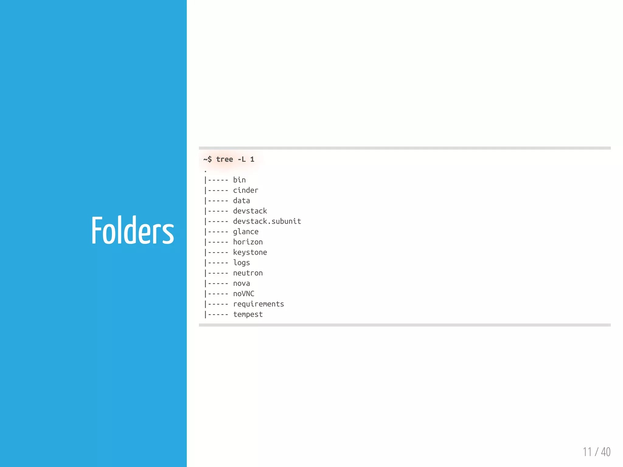 11 / 40
Folders
~$ tree -L 1
.
|----- bin
|----- cinder
|----- data
|----- devstack
|----- devstack.subunit
|----- glance
|----- horizon
|----- keystone
|----- logs
|----- neutron
|----- nova
|----- noVNC
|----- requirements
|----- tempest
 