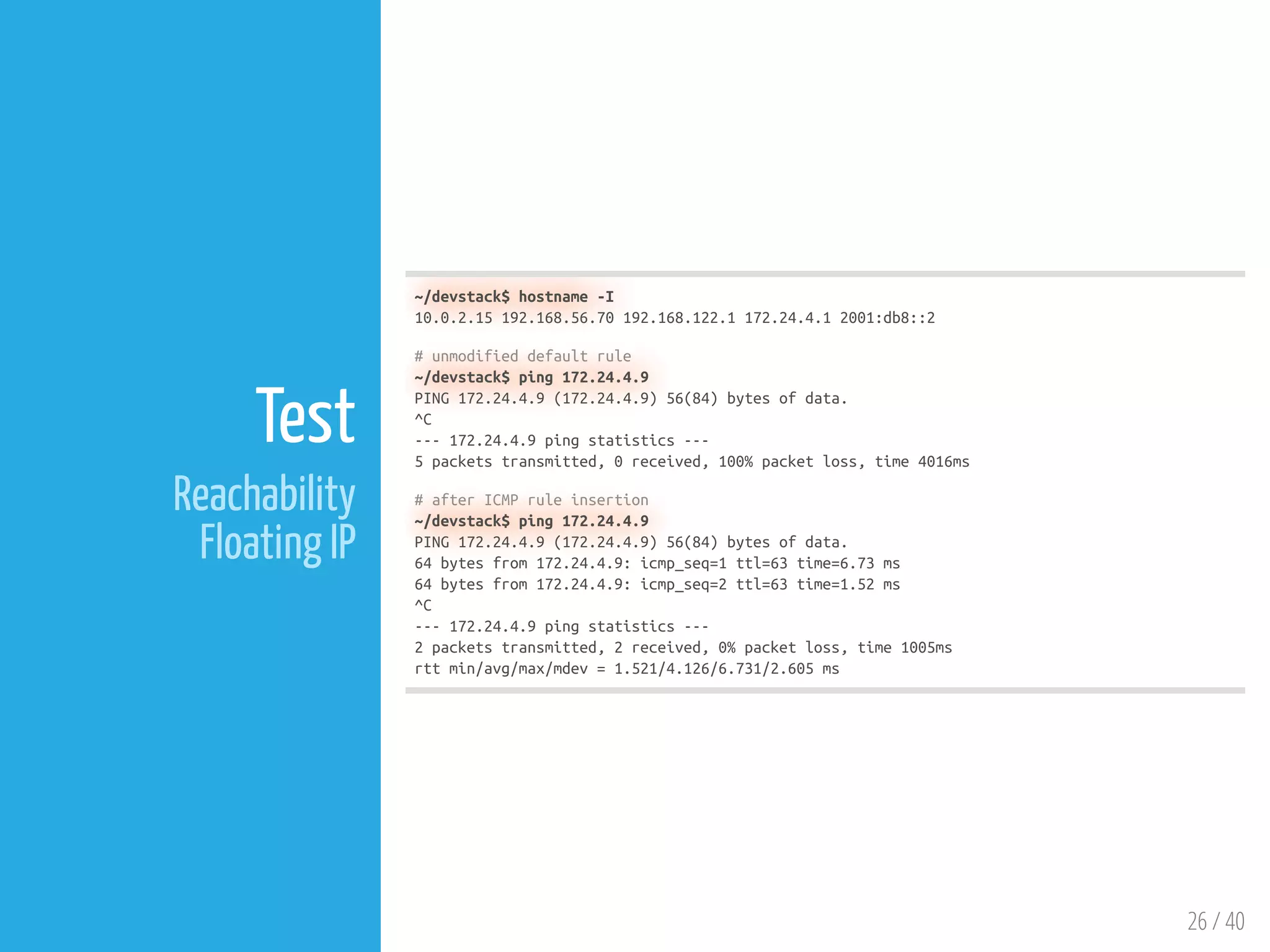 26 / 40
Test
Reachability
Floating IP
~/devstack$ hostname -I
10.0.2.15 192.168.56.70 192.168.122.1 172.24.4.1 2001:db8::2
# unmodified default rule
~/devstack$ ping 172.24.4.9
PING 172.24.4.9 (172.24.4.9) 56(84) bytes of data.
^C
--- 172.24.4.9 ping statistics ---
5 packets transmitted, 0 received, 100% packet loss, time 4016ms
# after ICMP rule insertion
~/devstack$ ping 172.24.4.9
PING 172.24.4.9 (172.24.4.9) 56(84) bytes of data.
64 bytes from 172.24.4.9: icmp_seq=1 ttl=63 time=6.73 ms
64 bytes from 172.24.4.9: icmp_seq=2 ttl=63 time=1.52 ms
^C
--- 172.24.4.9 ping statistics ---
2 packets transmitted, 2 received, 0% packet loss, time 1005ms
rtt min/avg/max/mdev = 1.521/4.126/6.731/2.605 ms
 