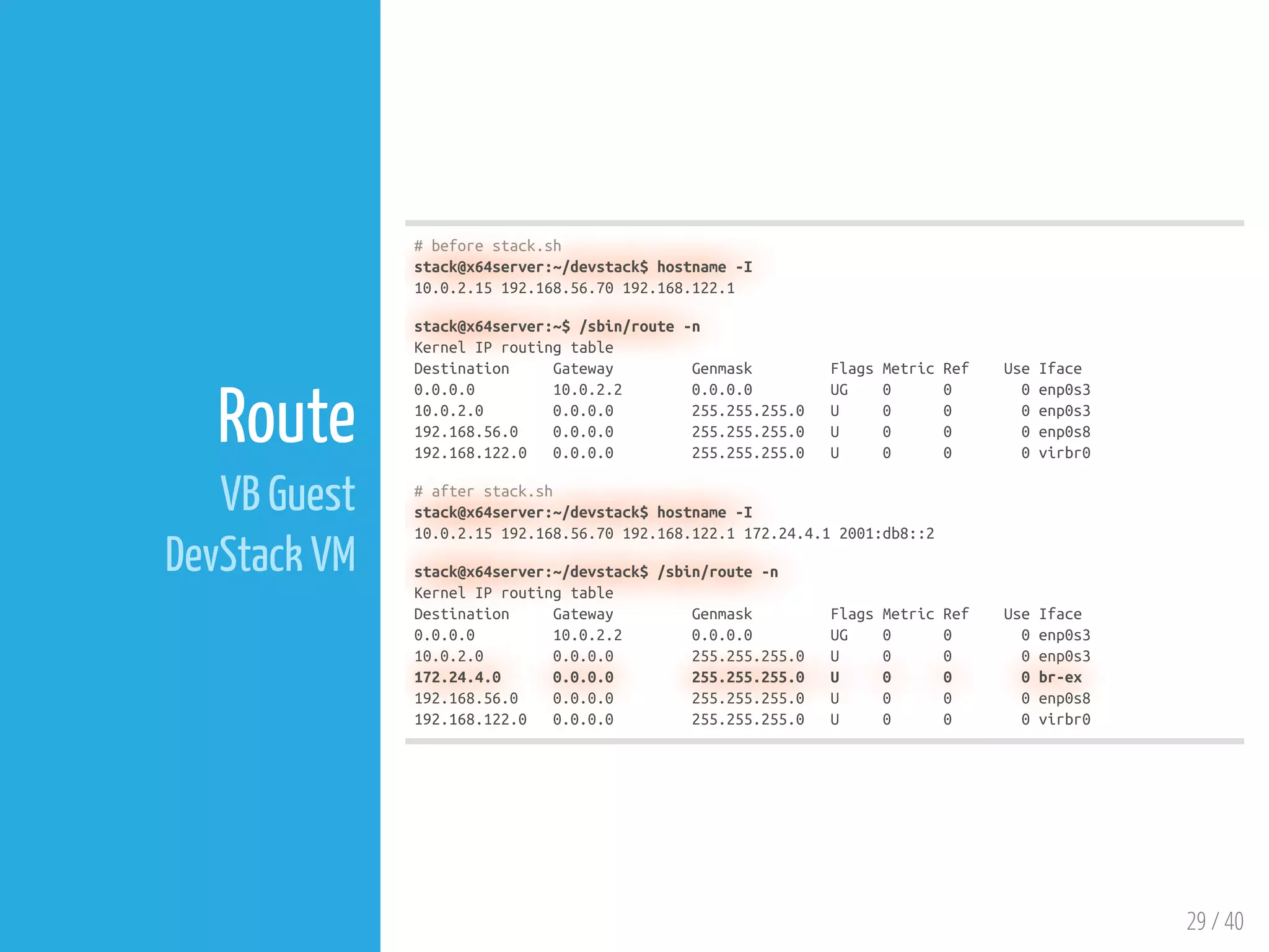 29 / 40
Route
VB Guest
DevStack VM
# before stack.sh
stack@x64server:~/devstack$ hostname -I
10.0.2.15 192.168.56.70 192.168.122.1
stack@x64server:~$ /sbin/route -n
Kernel IP routing table
Destination Gateway Genmask Flags Metric Ref Use Iface
0.0.0.0 10.0.2.2 0.0.0.0 UG 0 0 0 enp0s3
10.0.2.0 0.0.0.0 255.255.255.0 U 0 0 0 enp0s3
192.168.56.0 0.0.0.0 255.255.255.0 U 0 0 0 enp0s8
192.168.122.0 0.0.0.0 255.255.255.0 U 0 0 0 virbr0
# after stack.sh
stack@x64server:~/devstack$ hostname -I
10.0.2.15 192.168.56.70 192.168.122.1 172.24.4.1 2001:db8::2
stack@x64server:~/devstack$ /sbin/route -n
Kernel IP routing table
Destination Gateway Genmask Flags Metric Ref Use Iface
0.0.0.0 10.0.2.2 0.0.0.0 UG 0 0 0 enp0s3
10.0.2.0 0.0.0.0 255.255.255.0 U 0 0 0 enp0s3
172.24.4.0 0.0.0.0 255.255.255.0 U 0 0 0 br-ex
192.168.56.0 0.0.0.0 255.255.255.0 U 0 0 0 enp0s8
192.168.122.0 0.0.0.0 255.255.255.0 U 0 0 0 virbr0
 