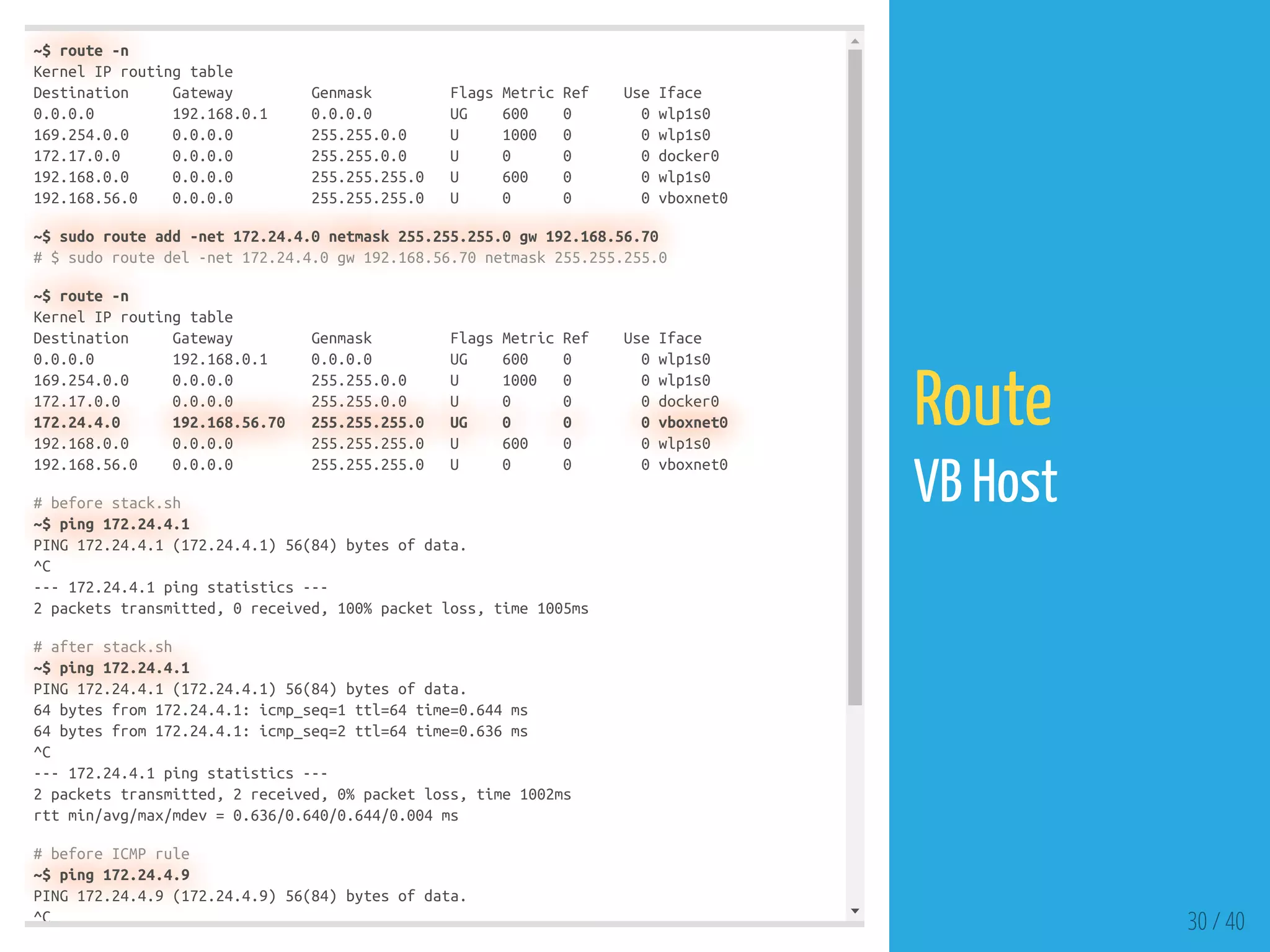 ~$ route -n
Kernel IP routing table
Destination Gateway Genmask Flags Metric Ref Use Iface
0.0.0.0 192.168.0.1 0.0.0.0 UG 600 0 0 wlp1s0
169.254.0.0 0.0.0.0 255.255.0.0 U 1000 0 0 wlp1s0
172.17.0.0 0.0.0.0 255.255.0.0 U 0 0 0 docker0
192.168.0.0 0.0.0.0 255.255.255.0 U 600 0 0 wlp1s0
192.168.56.0 0.0.0.0 255.255.255.0 U 0 0 0 vboxnet0
~$ sudo route add -net 172.24.4.0 netmask 255.255.255.0 gw 192.168.56.70
# $ sudo route del -net 172.24.4.0 gw 192.168.56.70 netmask 255.255.255.0
~$ route -n
Kernel IP routing table
Destination Gateway Genmask Flags Metric Ref Use Iface
0.0.0.0 192.168.0.1 0.0.0.0 UG 600 0 0 wlp1s0
169.254.0.0 0.0.0.0 255.255.0.0 U 1000 0 0 wlp1s0
172.17.0.0 0.0.0.0 255.255.0.0 U 0 0 0 docker0
172.24.4.0 192.168.56.70 255.255.255.0 UG 0 0 0 vboxnet0
192.168.0.0 0.0.0.0 255.255.255.0 U 600 0 0 wlp1s0
192.168.56.0 0.0.0.0 255.255.255.0 U 0 0 0 vboxnet0
# before stack.sh
~$ ping 172.24.4.1
PING 172.24.4.1 (172.24.4.1) 56(84) bytes of data.
^C
--- 172.24.4.1 ping statistics ---
2 packets transmitted, 0 received, 100% packet loss, time 1005ms
# after stack.sh
~$ ping 172.24.4.1
PING 172.24.4.1 (172.24.4.1) 56(84) bytes of data.
64 bytes from 172.24.4.1: icmp_seq=1 ttl=64 time=0.644 ms
64 bytes from 172.24.4.1: icmp_seq=2 ttl=64 time=0.636 ms
^C
--- 172.24.4.1 ping statistics ---
2 packets transmitted, 2 received, 0% packet loss, time 1002ms
rtt min/avg/max/mdev = 0.636/0.640/0.644/0.004 ms
# before ICMP rule
~$ ping 172.24.4.9
PING 172.24.4.9 (172.24.4.9) 56(84) bytes of data.
^C 30 / 40
Route
VB Host
 