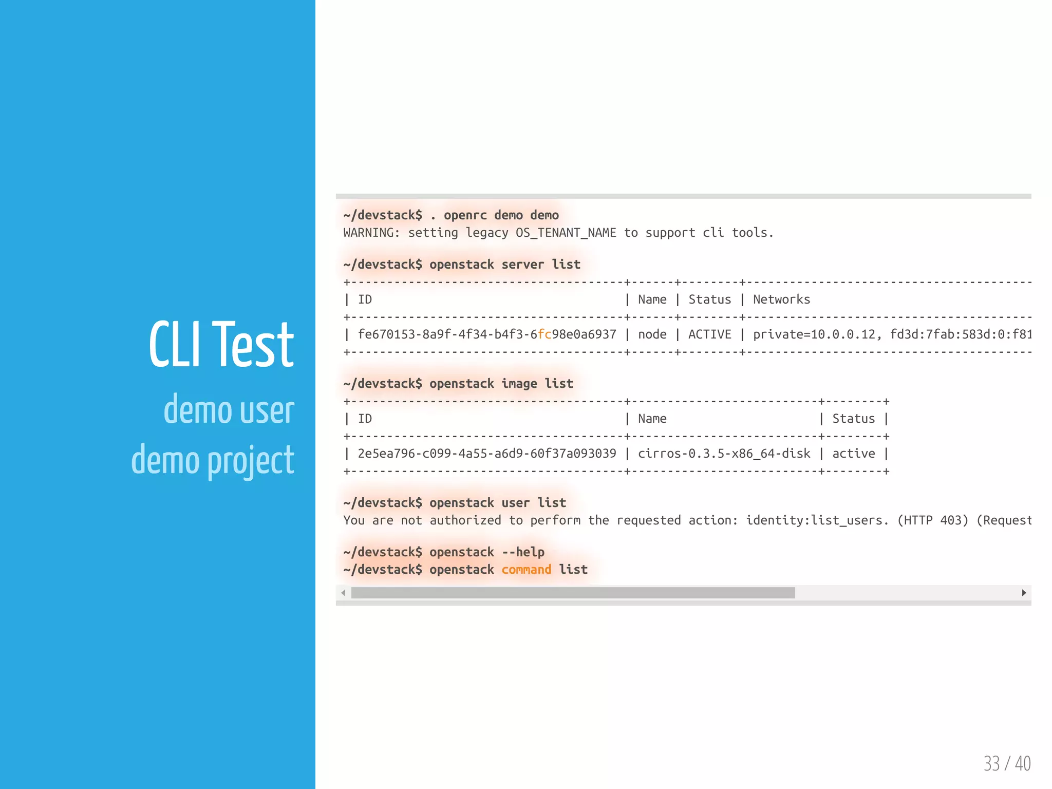 33 / 40
CLI Test
demo user
demo project
~/devstack$ . openrc demo demo
WARNING: setting legacy OS_TENANT_NAME to support cli tools.
~/devstack$ openstack server list
+--------------------------------------+------+--------+----------------------------------------
| ID | Name | Status | Networks
+--------------------------------------+------+--------+----------------------------------------
| fe670153-8a9f-4f34-b4f3-6fc98e0a6937 | node | ACTIVE | private=10.0.0.12, fd3d:7fab:583d:0:f81
+--------------------------------------+------+--------+----------------------------------------
~/devstack$ openstack image list
+--------------------------------------+--------------------------+--------+
| ID | Name | Status |
+--------------------------------------+--------------------------+--------+
| 2e5ea796-c099-4a55-a6d9-60f37a093039 | cirros-0.3.5-x86_64-disk | active |
+--------------------------------------+--------------------------+--------+
~/devstack$ openstack user list
You are not authorized to perform the requested action: identity:list_users. (HTTP 403) (Request
~/devstack$ openstack --help
~/devstack$ openstack command list
 