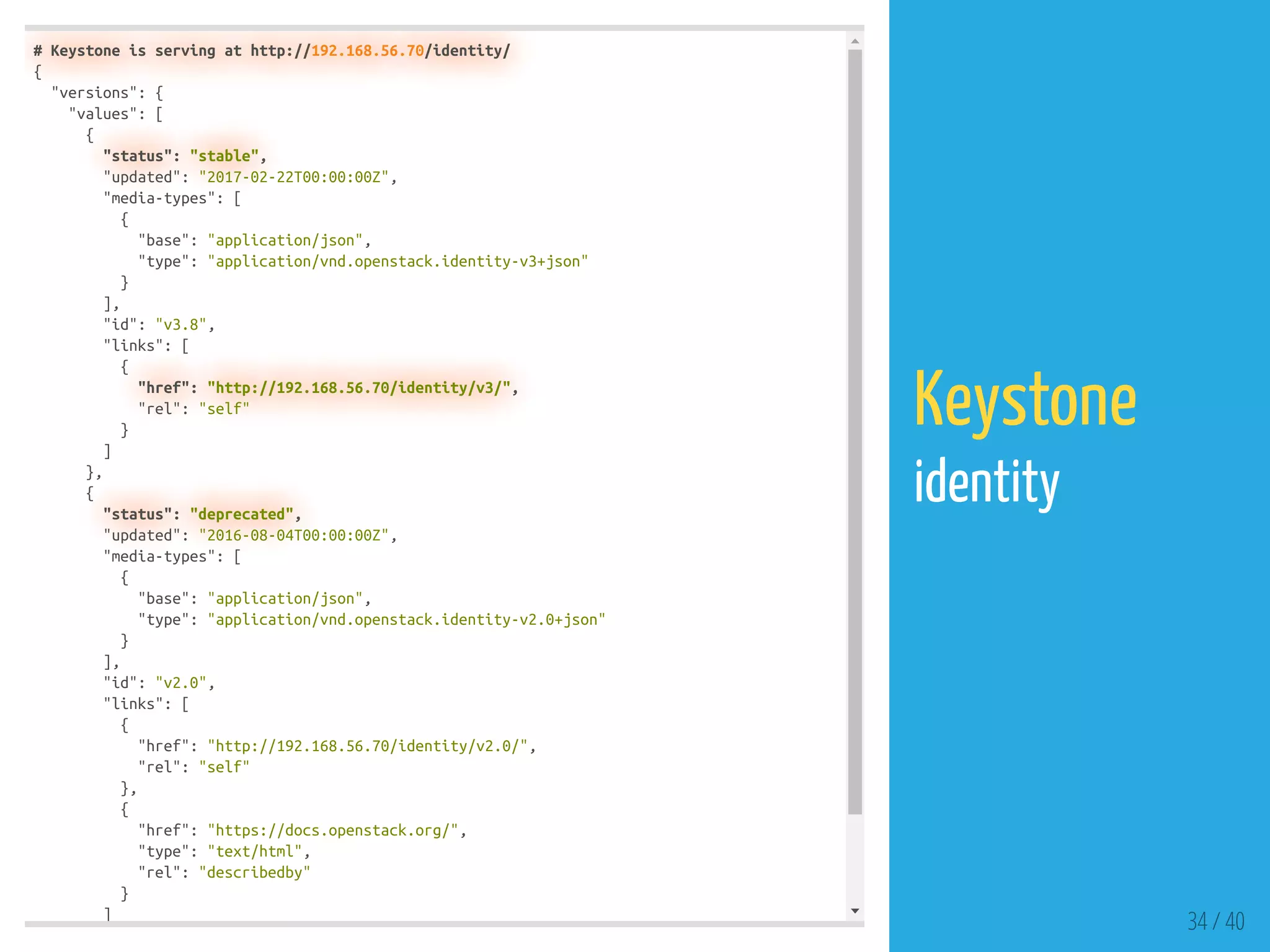 # Keystone is serving at http://192.168.56.70/identity/
{
"versions": {
"values": [
{
"status": "stable",
"updated": "2017-02-22T00:00:00Z",
"media-types": [
{
"base": "application/json",
"type": "application/vnd.openstack.identity-v3+json"
}
],
"id": "v3.8",
"links": [
{
"href": "http://192.168.56.70/identity/v3/",
"rel": "self"
}
]
},
{
"status": "deprecated",
"updated": "2016-08-04T00:00:00Z",
"media-types": [
{
"base": "application/json",
"type": "application/vnd.openstack.identity-v2.0+json"
}
],
"id": "v2.0",
"links": [
{
"href": "http://192.168.56.70/identity/v2.0/",
"rel": "self"
},
{
"href": "https://docs.openstack.org/",
"type": "text/html",
"rel": "describedby"
}
]
34 / 40
Keystone
identity
 