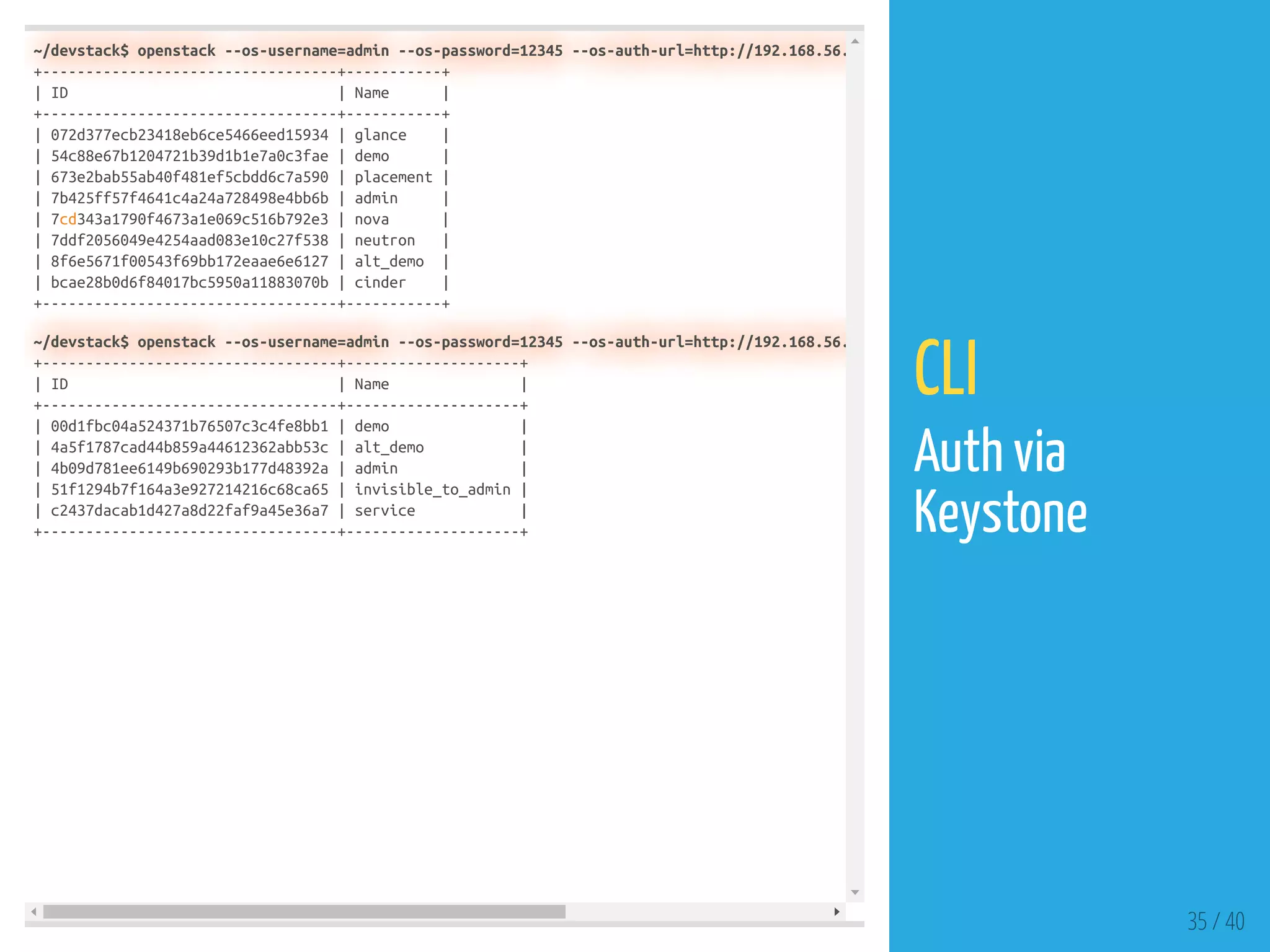 ~/devstack$ openstack --os-username=admin --os-password=12345 --os-auth-url=http://192.168.56.
+----------------------------------+-----------+
| ID | Name |
+----------------------------------+-----------+
| 072d377ecb23418eb6ce5466eed15934 | glance |
| 54c88e67b1204721b39d1b1e7a0c3fae | demo |
| 673e2bab55ab40f481ef5cbdd6c7a590 | placement |
| 7b425ff57f4641c4a24a728498e4bb6b | admin |
| 7cd343a1790f4673a1e069c516b792e3 | nova |
| 7ddf2056049e4254aad083e10c27f538 | neutron |
| 8f6e5671f00543f69bb172eaae6e6127 | alt_demo |
| bcae28b0d6f84017bc5950a11883070b | cinder |
+----------------------------------+-----------+
~/devstack$ openstack --os-username=admin --os-password=12345 --os-auth-url=http://192.168.56.
+----------------------------------+--------------------+
| ID | Name |
+----------------------------------+--------------------+
| 00d1fbc04a524371b76507c3c4fe8bb1 | demo |
| 4a5f1787cad44b859a44612362abb53c | alt_demo |
| 4b09d781ee6149b690293b177d48392a | admin |
| 51f1294b7f164a3e927214216c68ca65 | invisible_to_admin |
| c2437dacab1d427a8d22faf9a45e36a7 | service |
+----------------------------------+--------------------+
35 / 40
CLI
Auth via
Keystone
 