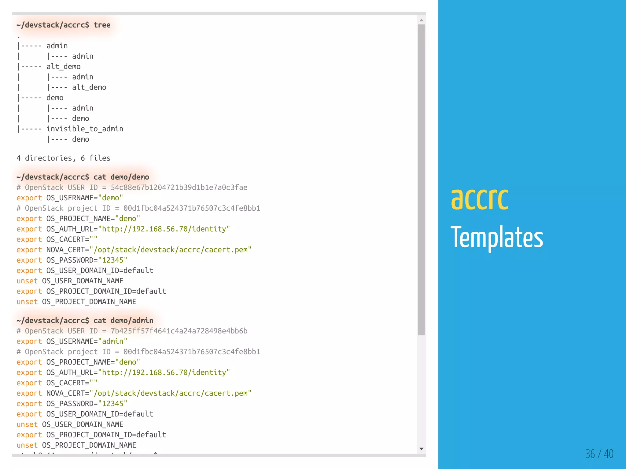 ~/devstack/accrc$ tree
.
|----- admin
| |---- admin
|----- alt_demo
| |---- admin
| |---- alt_demo
|----- demo
| |---- admin
| |---- demo
|----- invisible_to_admin
|---- demo
4 directories, 6 files
~/devstack/accrc$ cat demo/demo
# OpenStack USER ID = 54c88e67b1204721b39d1b1e7a0c3fae
export OS_USERNAME="demo"
# OpenStack project ID = 00d1fbc04a524371b76507c3c4fe8bb1
export OS_PROJECT_NAME="demo"
export OS_AUTH_URL="http://192.168.56.70/identity"
export OS_CACERT=""
export NOVA_CERT="/opt/stack/devstack/accrc/cacert.pem"
export OS_PASSWORD="12345"
export OS_USER_DOMAIN_ID=default
unset OS_USER_DOMAIN_NAME
export OS_PROJECT_DOMAIN_ID=default
unset OS_PROJECT_DOMAIN_NAME
~/devstack/accrc$ cat demo/admin
# OpenStack USER ID = 7b425ff57f4641c4a24a728498e4bb6b
export OS_USERNAME="admin"
# OpenStack project ID = 00d1fbc04a524371b76507c3c4fe8bb1
export OS_PROJECT_NAME="demo"
export OS_AUTH_URL="http://192.168.56.70/identity"
export OS_CACERT=""
export NOVA_CERT="/opt/stack/devstack/accrc/cacert.pem"
export OS_PASSWORD="12345"
export OS_USER_DOMAIN_ID=default
unset OS_USER_DOMAIN_NAME
export OS_PROJECT_DOMAIN_ID=default
unset OS_PROJECT_DOMAIN_NAME
t k@ 64 /d t k/ $ 36 / 40
accrc
Templates
 