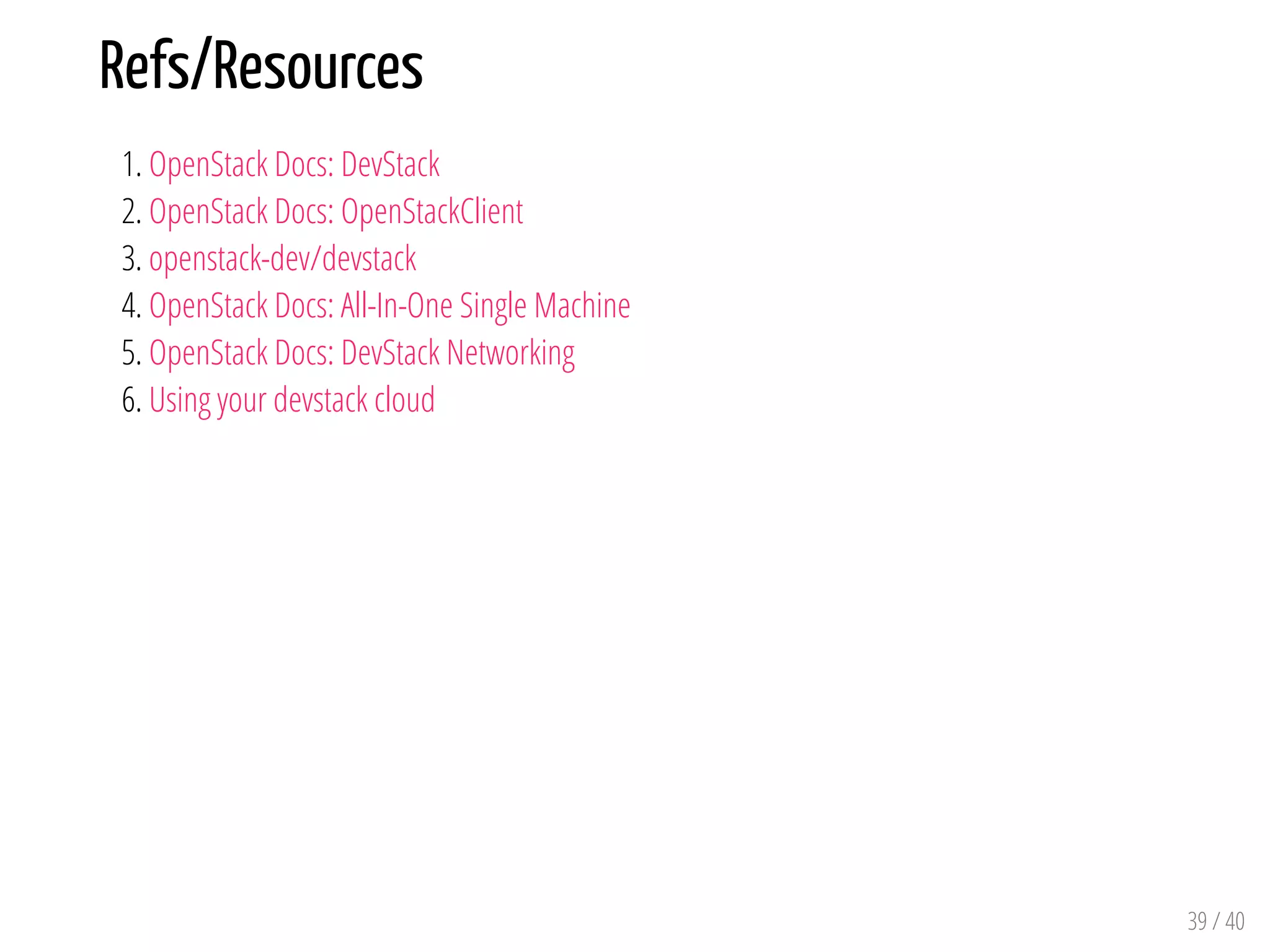 Refs/Resources
1. OpenStack Docs: DevStack
2. OpenStack Docs: OpenStackClient
3. openstack-dev/devstack
4. OpenStack Docs: All-In-One Single Machine
5. OpenStack Docs: DevStack Networking
6. Using your devstack cloud
39 / 40
 