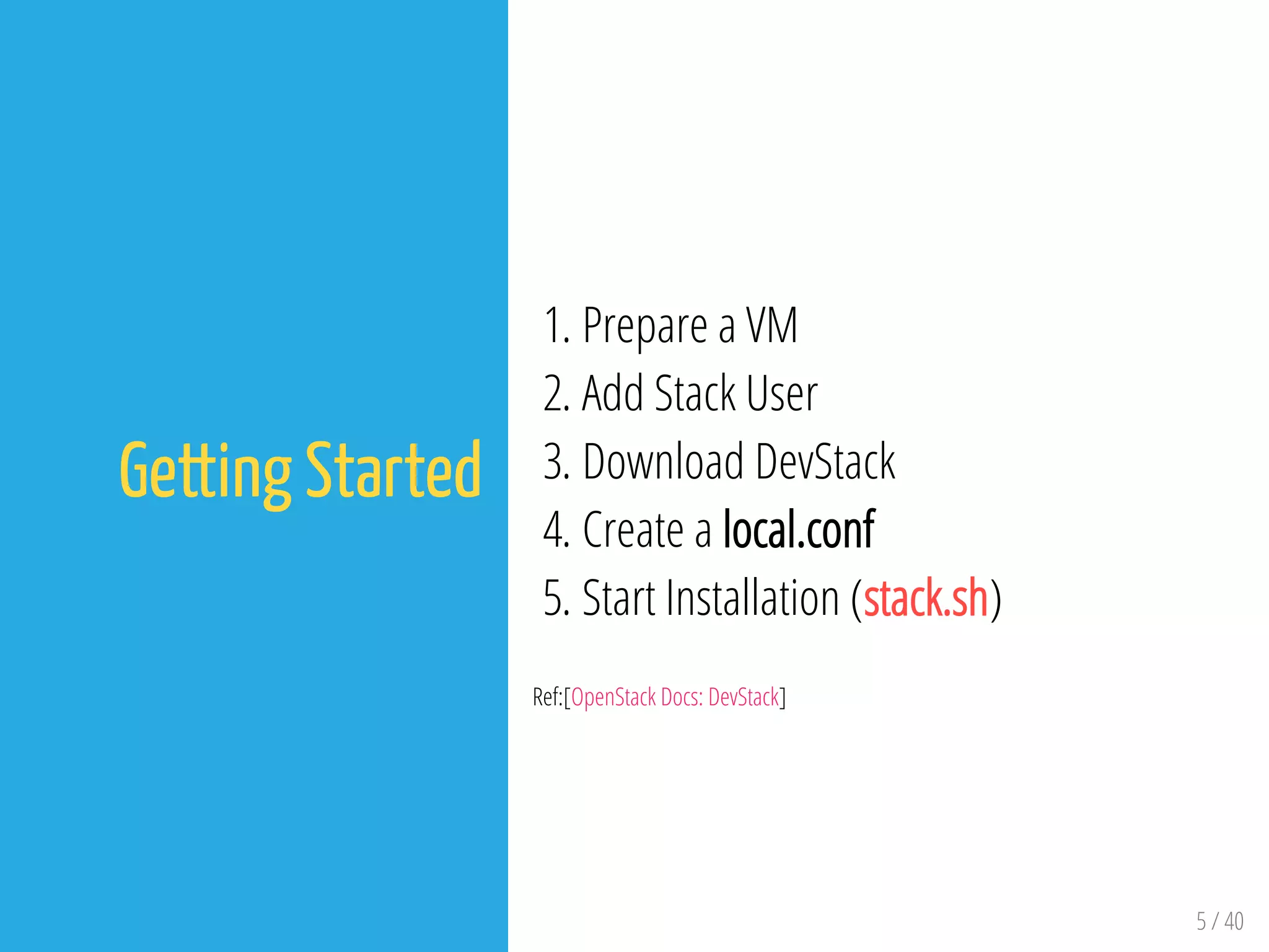 5 / 40
Getting Started
1. Prepare a VM
2. Add Stack User
3. Download DevStack
4. Create a local.conf
5. Start Installation (stack.sh)
Ref:[OpenStack Docs: DevStack]
 