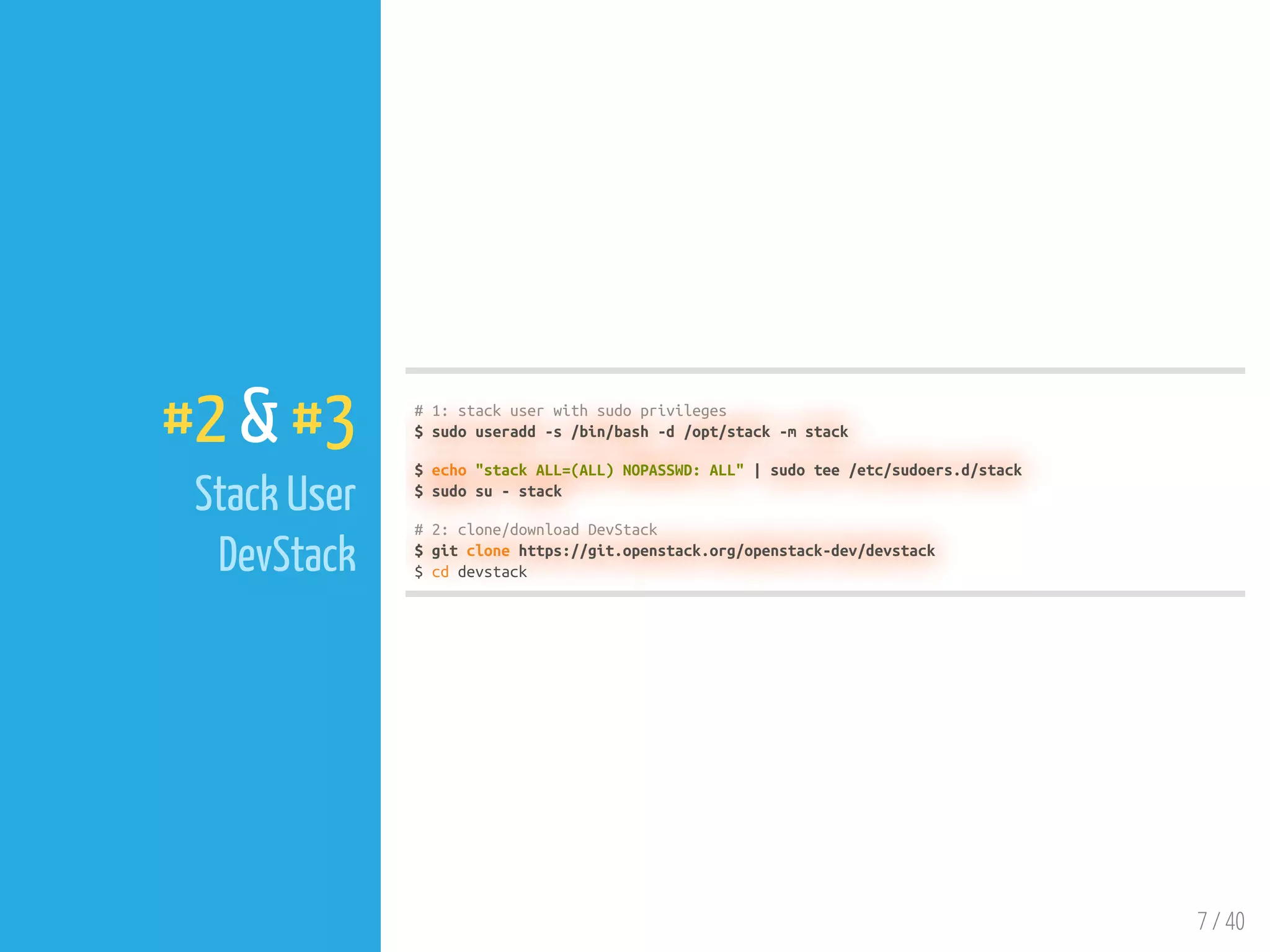 7 / 40
#2 & #3
Stack User
DevStack
# 1: stack user with sudo privileges
$ sudo useradd -s /bin/bash -d /opt/stack -m stack
$ echo "stack ALL=(ALL) NOPASSWD: ALL" | sudo tee /etc/sudoers.d/stack
$ sudo su - stack
# 2: clone/download DevStack
$ git clone https://git.openstack.org/openstack-dev/devstack
$ cd devstack
 