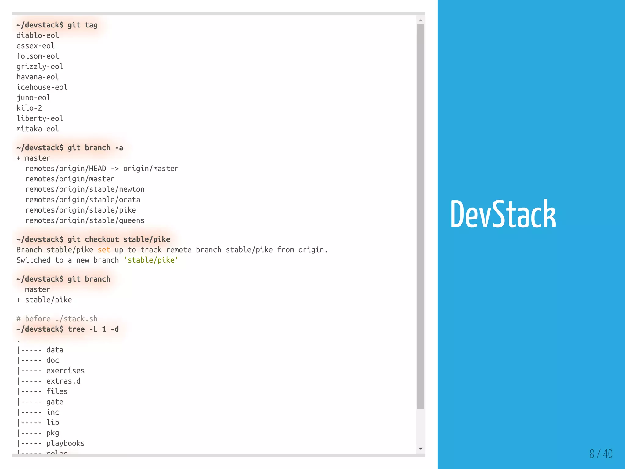 ~/devstack$ git tag
diablo-eol
essex-eol
folsom-eol
grizzly-eol
havana-eol
icehouse-eol
juno-eol
kilo-2
liberty-eol
mitaka-eol
~/devstack$ git branch -a
+ master
remotes/origin/HEAD -> origin/master
remotes/origin/master
remotes/origin/stable/newton
remotes/origin/stable/ocata
remotes/origin/stable/pike
remotes/origin/stable/queens
~/devstack$ git checkout stable/pike
Branch stable/pike set up to track remote branch stable/pike from origin.
Switched to a new branch 'stable/pike'
~/devstack$ git branch
master
+ stable/pike
# before ./stack.sh
~/devstack$ tree -L 1 -d
.
|----- data
|----- doc
|----- exercises
|----- extras.d
|----- files
|----- gate
|----- inc
|----- lib
|----- pkg
|----- playbooks
|----- roles 8 / 40
DevStack
 