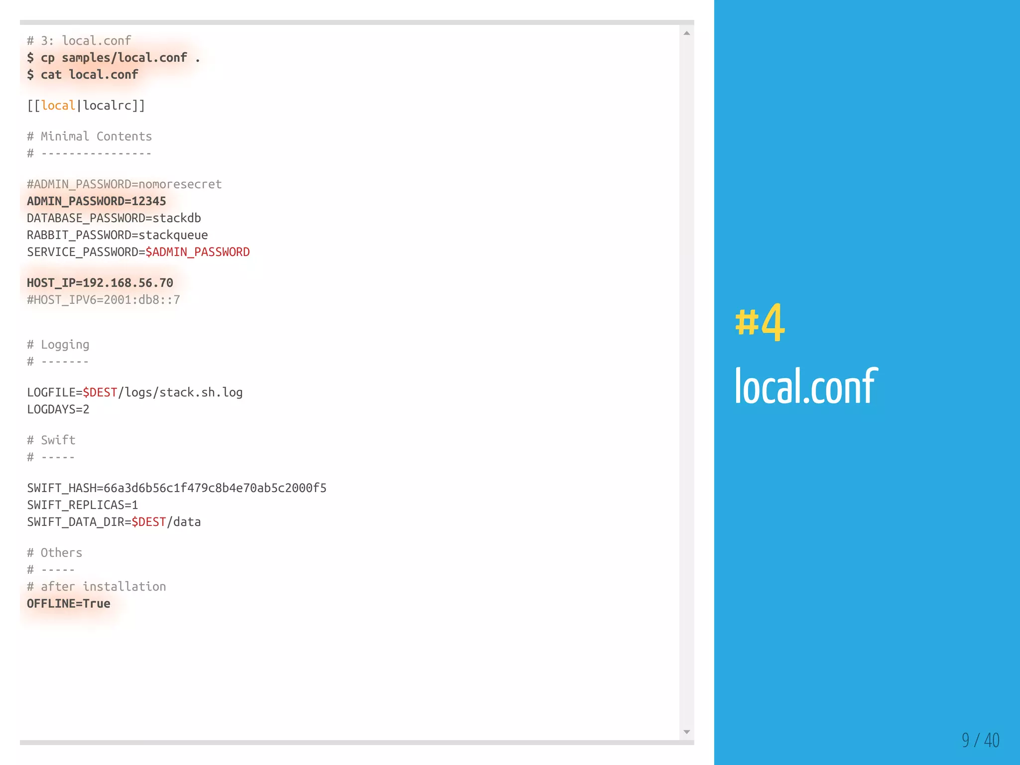 # 3: local.conf
$ cp samples/local.conf .
$ cat local.conf
[[local|localrc]]
# Minimal Contents
# ----------------
#ADMIN_PASSWORD=nomoresecret
ADMIN_PASSWORD=12345
DATABASE_PASSWORD=stackdb
RABBIT_PASSWORD=stackqueue
SERVICE_PASSWORD=$ADMIN_PASSWORD
HOST_IP=192.168.56.70
#HOST_IPV6=2001:db8::7
# Logging
# -------
LOGFILE=$DEST/logs/stack.sh.log
LOGDAYS=2
# Swift
# -----
SWIFT_HASH=66a3d6b56c1f479c8b4e70ab5c2000f5
SWIFT_REPLICAS=1
SWIFT_DATA_DIR=$DEST/data
# Others
# -----
# after installation
OFFLINE=True
9 / 40
#4
local.conf
 