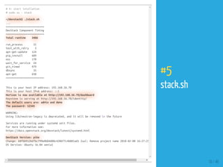 # 4: start intallation
# sudo su - stack
~/devstack$ ./stack.sh
...
=========================
DevStack Component Timing
=========================
Total runtime 3406
run_process 31
test_with_retry 3
apt-get-update 124
pip_install 689
osc 170
wait_for_service 24
git_timed 979
dbsync 35
apt-get 658
=========================
This is your host IP address: 192.168.56.70
This is your host IPv6 address: ::1
Horizon is now available at http://192.168.56.70/dashboard
Keystone is serving at http://192.168.56.70/identity/
The default users are: admin and demo
The password: 12345
WARNING:
Using lib/neutron-legacy is deprecated, and it will be removed in the future
Services are running under systemd unit files.
For more information see:
https://docs.openstack.org/devstack/latest/systemd.html
DevStack Version: pike
Change: 68fbb912bd7bc799e8b84d88c4206f7c4b001ad1 Zuul: Remove project name 2018-02-08 16:27:25
OS Version: Ubuntu 16.04 xenial
10 / 40
#5
stack.sh
 