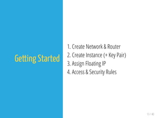 13 / 40
Getting Started
1. Create Network & Router
2. Create Instance (+ Key Pair)
3. Assign Floating IP
4. Access & Security Rules
 