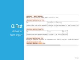 33 / 40
CLI Test
demo user
demo project
~/devstack$ . openrc demo demo
WARNING: setting legacy OS_TENANT_NAME to support cli tools.
~/devstack$ openstack server list
+--------------------------------------+------+--------+----------------------------------------
| ID | Name | Status | Networks
+--------------------------------------+------+--------+----------------------------------------
| fe670153-8a9f-4f34-b4f3-6fc98e0a6937 | node | ACTIVE | private=10.0.0.12, fd3d:7fab:583d:0:f81
+--------------------------------------+------+--------+----------------------------------------
~/devstack$ openstack image list
+--------------------------------------+--------------------------+--------+
| ID | Name | Status |
+--------------------------------------+--------------------------+--------+
| 2e5ea796-c099-4a55-a6d9-60f37a093039 | cirros-0.3.5-x86_64-disk | active |
+--------------------------------------+--------------------------+--------+
~/devstack$ openstack user list
You are not authorized to perform the requested action: identity:list_users. (HTTP 403) (Request
~/devstack$ openstack --help
~/devstack$ openstack command list
 