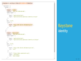 # Keystone is serving at http://192.168.56.70/identity/
{
"versions": {
"values": [
{
"status": "stable",
"updated": "2017-02-22T00:00:00Z",
"media-types": [
{
"base": "application/json",
"type": "application/vnd.openstack.identity-v3+json"
}
],
"id": "v3.8",
"links": [
{
"href": "http://192.168.56.70/identity/v3/",
"rel": "self"
}
]
},
{
"status": "deprecated",
"updated": "2016-08-04T00:00:00Z",
"media-types": [
{
"base": "application/json",
"type": "application/vnd.openstack.identity-v2.0+json"
}
],
"id": "v2.0",
"links": [
{
"href": "http://192.168.56.70/identity/v2.0/",
"rel": "self"
},
{
"href": "https://docs.openstack.org/",
"type": "text/html",
"rel": "describedby"
}
]
34 / 40
Keystone
identity
 