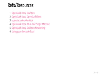 Refs/Resources
1. OpenStack Docs: DevStack
2. OpenStack Docs: OpenStackClient
3. openstack-dev/devstack
4. OpenStack Docs: All-In-One Single Machine
5. OpenStack Docs: DevStack Networking
6. Using your devstack cloud
39 / 40
 