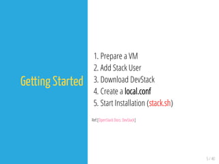 5 / 40
Getting Started
1. Prepare a VM
2. Add Stack User
3. Download DevStack
4. Create a local.conf
5. Start Installation (stack.sh)
Ref:[OpenStack Docs: DevStack]
 