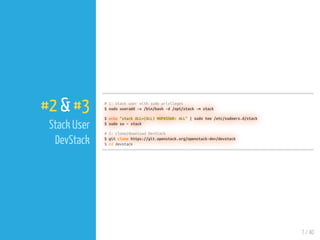 7 / 40
#2 & #3
Stack User
DevStack
# 1: stack user with sudo privileges
$ sudo useradd -s /bin/bash -d /opt/stack -m stack
$ echo "stack ALL=(ALL) NOPASSWD: ALL" | sudo tee /etc/sudoers.d/stack
$ sudo su - stack
# 2: clone/download DevStack
$ git clone https://git.openstack.org/openstack-dev/devstack
$ cd devstack
 