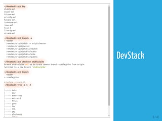 ~/devstack$ git tag
diablo-eol
essex-eol
folsom-eol
grizzly-eol
havana-eol
icehouse-eol
juno-eol
kilo-2
liberty-eol
mitaka-eol
~/devstack$ git branch -a
+ master
remotes/origin/HEAD -> origin/master
remotes/origin/master
remotes/origin/stable/newton
remotes/origin/stable/ocata
remotes/origin/stable/pike
remotes/origin/stable/queens
~/devstack$ git checkout stable/pike
Branch stable/pike set up to track remote branch stable/pike from origin.
Switched to a new branch 'stable/pike'
~/devstack$ git branch
master
+ stable/pike
# before ./stack.sh
~/devstack$ tree -L 1 -d
.
|----- data
|----- doc
|----- exercises
|----- extras.d
|----- files
|----- gate
|----- inc
|----- lib
|----- pkg
|----- playbooks
|----- roles 8 / 40
DevStack
 