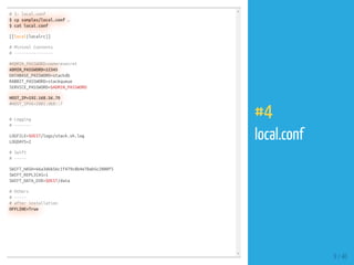 # 3: local.conf
$ cp samples/local.conf .
$ cat local.conf
[[local|localrc]]
# Minimal Contents
# ----------------
#ADMIN_PASSWORD=nomoresecret
ADMIN_PASSWORD=12345
DATABASE_PASSWORD=stackdb
RABBIT_PASSWORD=stackqueue
SERVICE_PASSWORD=$ADMIN_PASSWORD
HOST_IP=192.168.56.70
#HOST_IPV6=2001:db8::7
# Logging
# -------
LOGFILE=$DEST/logs/stack.sh.log
LOGDAYS=2
# Swift
# -----
SWIFT_HASH=66a3d6b56c1f479c8b4e70ab5c2000f5
SWIFT_REPLICAS=1
SWIFT_DATA_DIR=$DEST/data
# Others
# -----
# after installation
OFFLINE=True
9 / 40
#4
local.conf
 