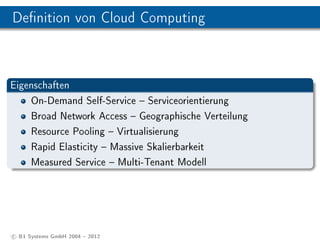 Denition von Cloud Computing



Eigenschaften
    On-Demand Self-Service  Serviceorientierung
    Broad Network Access  Geographische Verteilung
    Resource Pooling  Virtualisierung
    Rapid Elasticity  Massive Skalierbarkeit
    Measured Service  Multi-Tenant Modell




c B1 Systems GmbH 2004  2012
 