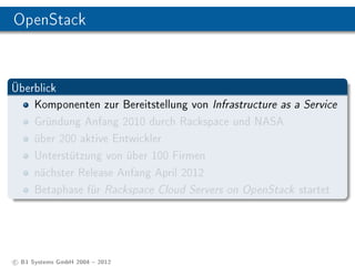 OpenStack


Überblick
    Komponenten zur Bereitstellung von Infrastructure as a Service
    Gründung Anfang 2010 durch Rackspace und NASA
    über 200 aktive Entwickler
    Unterstützung von über 100 Firmen
    nächster Release Anfang April 2012
    Betaphase für Rackspace Cloud Servers on OpenStack startet




c B1 Systems GmbH 2004  2012
 
