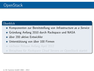 OpenStack


Überblick
    Komponenten zur Bereitstellung von Infrastructure as a Service
    Gründung Anfang 2010 durch Rackspace und NASA
    über 200 aktive Entwickler
    Unterstützung von über 100 Firmen
    nächster Release Anfang April 2012
    Betaphase für Rackspace Cloud Servers on OpenStack startet




c B1 Systems GmbH 2004  2012
 