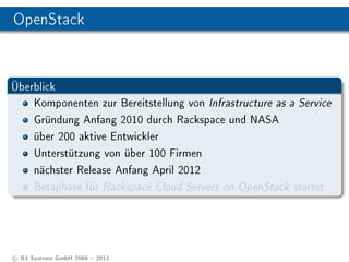 OpenStack


Überblick
    Komponenten zur Bereitstellung von Infrastructure as a Service
    Gründung Anfang 2010 durch Rackspace und NASA
    über 200 aktive Entwickler
    Unterstützung von über 100 Firmen
    nächster Release Anfang April 2012
    Betaphase für Rackspace Cloud Servers on OpenStack startet




c B1 Systems GmbH 2004  2012
 