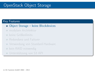 OpenStack Object Storage


Key Features
    Object Storage  keine Blockdevices
    modulare Architektur
    keine Gröÿenlimits
    Redundanz und Failover
    Verwendung von Standard-Hardware
    kein RAID notwendig
    Unterstützung von S3 API




c B1 Systems GmbH 2004  2012
 
