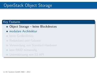 OpenStack Object Storage


Key Features
    Object Storage  keine Blockdevices
    modulare Architektur
    keine Gröÿenlimits
    Redundanz und Failover
    Verwendung von Standard-Hardware
    kein RAID notwendig
    Unterstützung von S3 API




c B1 Systems GmbH 2004  2012
 
