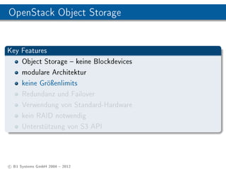 OpenStack Object Storage


Key Features
    Object Storage  keine Blockdevices
    modulare Architektur
    keine Gröÿenlimits
    Redundanz und Failover
    Verwendung von Standard-Hardware
    kein RAID notwendig
    Unterstützung von S3 API




c B1 Systems GmbH 2004  2012
 