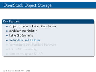 OpenStack Object Storage


Key Features
    Object Storage  keine Blockdevices
    modulare Architektur
    keine Gröÿenlimits
    Redundanz und Failover
    Verwendung von Standard-Hardware
    kein RAID notwendig
    Unterstützung von S3 API




c B1 Systems GmbH 2004  2012
 