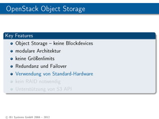 OpenStack Object Storage


Key Features
    Object Storage  keine Blockdevices
    modulare Architektur
    keine Gröÿenlimits
    Redundanz und Failover
    Verwendung von Standard-Hardware
    kein RAID notwendig
    Unterstützung von S3 API




c B1 Systems GmbH 2004  2012
 