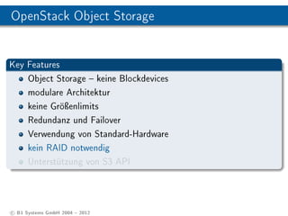 OpenStack Object Storage


Key Features
    Object Storage  keine Blockdevices
    modulare Architektur
    keine Gröÿenlimits
    Redundanz und Failover
    Verwendung von Standard-Hardware
    kein RAID notwendig
    Unterstützung von S3 API




c B1 Systems GmbH 2004  2012
 