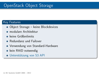 OpenStack Object Storage


Key Features
    Object Storage  keine Blockdevices
    modulare Architektur
    keine Gröÿenlimits
    Redundanz und Failover
    Verwendung von Standard-Hardware
    kein RAID notwendig
    Unterstützung von S3 API




c B1 Systems GmbH 2004  2012
 