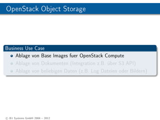 OpenStack Object Storage




Business Use Case
    Ablage von Base Images fuer OpenStack Compute
    Ablage von Dokumenten (Integration z.B. über S3 API)
    Ablage von beliebigen Daten (z.B. Log Dateien oder Bildern)




c B1 Systems GmbH 2004  2012
 
