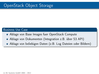 OpenStack Object Storage




Business Use Case
    Ablage von Base Images fuer OpenStack Compute
    Ablage von Dokumenten (Integration z.B. über S3 API)
    Ablage von beliebigen Daten (z.B. Log Dateien oder Bildern)




c B1 Systems GmbH 2004  2012
 
